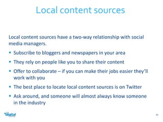 Local content sources have a two-way relationship with social 
media managers. 
 Subscribe to bloggers and newspapers in your area 
 They rely on people like you to share their content 
 Offer to collaborate – if you can make their jobs easier they’ll 
work with you 
 The best place to locate local content sources is on Twitter 
 Ask around, and someone will almost always know someone 
in the industry 
43 
Local content sources 
 