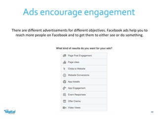 Ads encourage engagement 
46 
There are different advertisements for different objectives. Facebook ads help you to 
reach more people on Facebook and to get them to either see or do something. 
 