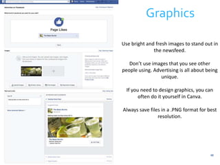 Graphics 
Use bright and fresh images to stand out in 
48 
the newsfeed. 
Don’t use images that you see other 
people using. Advertising is all about being 
unique. 
If you need to design graphics, you can 
often do it yourself in Canva. 
Always save files in a .PNG format for best 
resolution. 
 