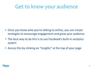  Once you know who you’re talking to online, you can create 
strategies to encourage engagement and grow your audience 
 The best way to do this is to use Facebook’s built-in analytics 
system 
 Access this by clicking on “Insights” at the top of your page 
51 
Get to know your audience 
 
