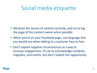  Attribute the source of content correctly, and try to tag 
the page of the content owner when possible 
 When you’re on your Facebook page, use language that 
you would use when talking to a customer face to face 
 Don’t exploit negative circumstances as a way to 
increase engagement. It’s ok to acknowledge incidents, 
tragedies, and events, but don’t exploit the opportunity. 
55 
Social media etiquette 
 