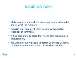  Make sure everyone who is managing your social media 
knows what the rules are 
 Exercise your judgment when dealing with negative 
feedback or comments 
 If it’s a legitimate concern that needs addressing, do so 
professionally 
 You wouldn’t allow people to deface your shop window, 
so don’t let them deface your virtual shop window 
58 
Establish rules 
 