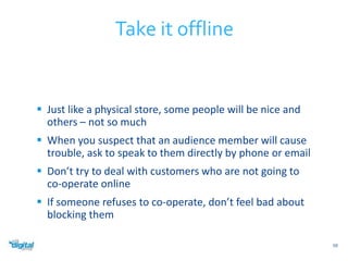  Just like a physical store, some people will be nice and 
others – not so much 
 When you suspect that an audience member will cause 
trouble, ask to speak to them directly by phone or email 
 Don’t try to deal with customers who are not going to 
co-operate online 
 If someone refuses to co-operate, don’t feel bad about 
blocking them 
59 
Take it offline 
 