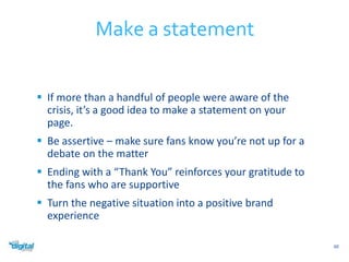  If more than a handful of people were aware of the 
crisis, it’s a good idea to make a statement on your 
page. 
 Be assertive – make sure fans know you’re not up for a 
debate on the matter 
 Ending with a “Thank You” reinforces your gratitude to 
the fans who are supportive 
 Turn the negative situation into a positive brand 
experience 
60 
Make a statement 
 