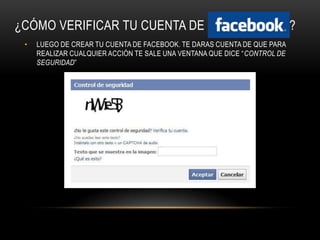 ¿CÓMO VERIFICAR TU CUENTA DE                                              ?
 •   LUEGO DE CREAR TU CUENTA DE FACEBOOK. TE DARAS CUENTA DE QUE PARA
     REALIZAR CUALQUIER ACCIÓN TE SALE UNA VENTANA QUE DICE “CONTROL DE
     SEGURIDAD”
 