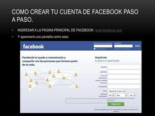 COMO CREAR TU CUENTA DE FACEBOOK PASO
A PASO.
•   INGRESAR A LA PÁGINA PRINCIPAL DE FACEBOOK: www.facebook.com
•   Y aparecerá una pantalla como esta:
 
