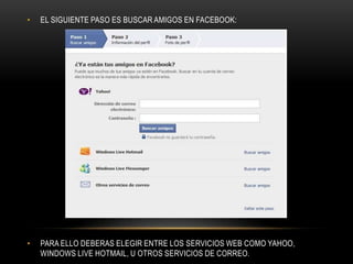 •   EL SIGUIENTE PASO ES BUSCAR AMIGOS EN FACEBOOK:




•   PARA ELLO DEBERAS ELEGIR ENTRE LOS SERVICIOS WEB COMO YAHOO,
    WINDOWS LIVE HOTMAIL, U OTROS SERVICIOS DE CORREO.
 