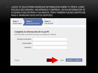 •   LUEGO TE SOLICITARÁN INGRESAR INFORMACÍON SOBRE TU PERFIL COMO:
    ESCUELA SECUNDARIA, UNIVERSIDAD O EMPRESA (DICHA INFORMACIÓN TE
    AYUDARA A ENCONTRAR A TUS AMIGOS, PERO TAMBIEN PUEDES OMITIR ESE
    PASO E INGRESAR ESOS DATOS DESPUÉS).
 