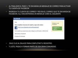 •   AL FINALIZAR EL PASO 3, TE ENVIARAN UN MENSAJE DE CORREO PARA ACTIVAR
    TU CUENTA DE FACEBOOK
•   INGRESA A TU CUENTA DE CORREO Y REVISA EL CORREO QUE TE ENVIARON DE
    FACEBOOK, ALLÍ ENCONTRARAS UN MENSAJE COMO EL SIGUIENTE:




•   DALE CLIC AL ENLACE PARA COMPLETAR TU REGISTRO.
•   Y LISTO, PASAS A FORMAR PARTE DE ESA GRAN COMUNIDAD.
 