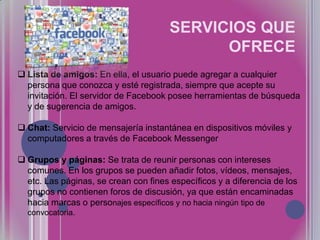 SERVICIOS QUE
OFRECE
 Lista de amigos: En ella, el usuario puede agregar a cualquier
persona que conozca y esté registrada, siempre que acepte su
invitación. El servidor de Facebook posee herramientas de búsqueda
y de sugerencia de amigos.
 Chat: Servicio de mensajería instantánea en dispositivos móviles y
computadores a través de Facebook Messenger
 Grupos y páginas: Se trata de reunir personas con intereses
comunes. En los grupos se pueden añadir fotos, vídeos, mensajes,
etc. Las páginas, se crean con fines específicos y a diferencia de los
grupos no contienen foros de discusión, ya que están encaminadas
hacia marcas o personajes específicos y no hacia ningún tipo de
convocatoria.

 