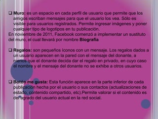 Muro: es un espacio en cada perfil de usuario que permite que los
amigos escriban mensajes para que el usuario los vea. Sólo es
visible para usuarios registrados. Permite ingresar imágenes y poner
cualquier tipo de logotipos en tu publicación.
En noviembre de 2011, Facebook comenzó a implementar un sustituto
del muro, el cual llevará por nombre Biografía
 Regalos: son pequeños íconos con un mensaje. Los regalos dados a
un usuario aparecen en la pared con el mensaje del donante, a
menos que el donante decida dar el regalo en privado, en cuyo caso
el nombre y el mensaje del donante no se exhibe a otros usuarios.
 Botón me gusta: Esta función aparece en la parte inferior de cada
publicación hecha por el usuario o sus contactos (actualizaciones de
estado, contenido compartido, etc).Permite valorar si el contenido es
del agrado del usuario actual en la red social.

 