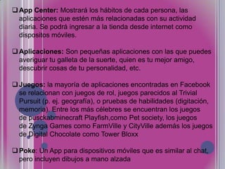  App Center: Mostrará los hábitos de cada persona, las
aplicaciones que estén más relacionadas con su actividad
diaria. Se podrá ingresar a la tienda desde internet como
dispositos móviles.
 Aplicaciones: Son pequeñas aplicaciones con las que puedes
averiguar tu galleta de la suerte, quien es tu mejor amigo,
descubrir cosas de tu personalidad, etc.
 Juegos: la mayoría de aplicaciones encontradas en Facebook
se relacionan con juegos de rol, juegos parecidos al Trivial
Pursuit (p. ej. geografía), o pruebas de habilidades (digitación,
memoria). Entre los más célebres se encuentran los juegos
de pusckabminecraft Playfish,como Pet society, los juegos
de Zynga Games como FarmVille y CityVille además los juegos
de Digital Chocolate como Tower Bloxx
 Poke: Un App para dispositivos móviles que es similar al chat,
pero incluyen dibujos a mano alzada

 
