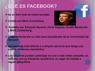 ¿QUE ES FACEBOOK?
 es un sitio web de redes sociales
 creado por Mark Zuckerberg
 fundado por Eduardo Saverin, Chris Hughes, Dustin Moskovitz
y Mark Zuckerberg.
 Originalmente era un sitio para estudiantes de la Universidad de
Harvard

 actualmente está abierto a cualquier persona que tenga una
cuenta de correo electrónico.
 Los usuarios pueden participar en una o más redes sociales, en
relación con su situación académica, su lugar de trabajo o
región geográfica

 