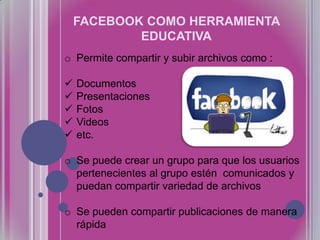 FACEBOOK COMO HERRAMIENTA
EDUCATIVA
o Permite compartir y subir archivos como :






Documentos
Presentaciones
Fotos
Videos
etc.

o Se puede crear un grupo para que los usuarios
pertenecientes al grupo estén comunicados y
puedan compartir variedad de archivos
o Se pueden compartir publicaciones de manera
rápida

 