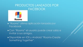 PRODUCTOS LANZADOS POR
FACEBOOK
“Rooms” última aplicación lanzada por
Facebook
Con “Rooms” el usuario puede crear salas e
invitar a sus amigos.
Disponible en iOS y Android “Rooms-Create
Something Together”.
 
