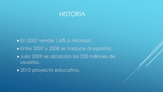 HISTORIA
En 2007 vende 1,6% a Microsof.
Entre 2007 y 2008 se traduce al español.
Julio 2009 se alcanzan los 250 millones de
usuarios.
2010 proyecto educativo.
 