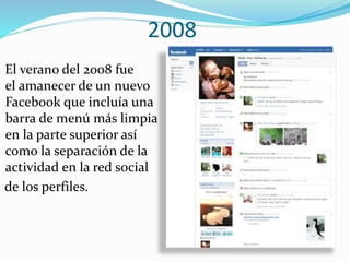 2008
El verano del 2008 fue
el amanecer de un nuevo
Facebook que incluía una
barra de menú más limpia
en la parte superior así
como la separación de la
actividad en la red social
de los perfiles.
 