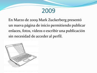 2009
En Marzo de 2009 Mark Zuckerberg presentó
un nueva página de inicio permitiendo publicar
enlaces, fotos, vídeos o escribir una publicación
sin necesidad de acceder al perfil.
 