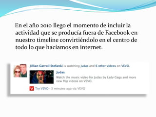 En el año 2010 llego el momento de incluir la
actividad que se producía fuera de Facebook en
nuestro timeline convirtiéndolo en el centro de
todo lo que hacíamos en internet.
 