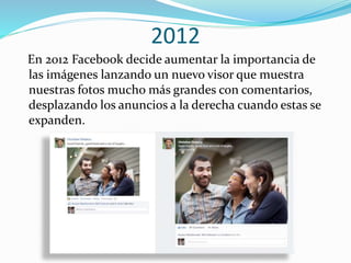 2012
En 2012 Facebook decide aumentar la importancia de
las imágenes lanzando un nuevo visor que muestra
nuestras fotos mucho más grandes con comentarios,
desplazando los anuncios a la derecha cuando estas se
expanden.
 