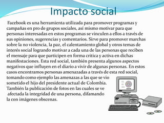 Impacto social
Facebook es una herramienta utilizada para promover programas y
campañas en pro de grupos sociales, así mismo motivar para que
personas interesadas en estos programas se vinculen a ellos a través de
sus opiniones, sugerencias y comentarios. Sirve para promover marchas
sobre la no violencia, la paz, el calentamiento global y otros temas de
interés social logrando motivar a cada una de las personas que reciben
el mensaje para que participen en forma critica y activa en dichas
manifestaciones. Esta red social, también presenta algunos aspectos
negativos que influyen en el diario a vivir de algunas personas. En estos
casos encontramos personas amenazadas a través de esta red social,
tomando como ejemplo las amenazas a las que se vio
sometido el hijo del presidente actual de Colombia.
También la publicación de fotos en las cuales se ve
afectada la integridad de una persona, difamando
la con imágenes obscenas.
 