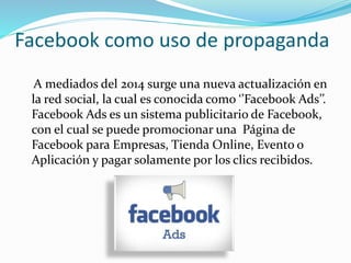 Facebook como uso de propaganda
A mediados del 2014 surge una nueva actualización en
la red social, la cual es conocida como ‘’Facebook Ads’’.
Facebook Ads es un sistema publicitario de Facebook,
con el cual se puede promocionar una Página de
Facebook para Empresas, Tienda Online, Evento o
Aplicación y pagar solamente por los clics recibidos.
 