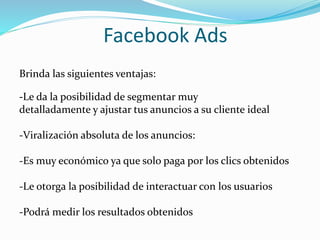 Facebook Ads
Brinda las siguientes ventajas:
-Le da la posibilidad de segmentar muy
detalladamente y ajustar tus anuncios a su cliente ideal
-Viralización absoluta de los anuncios:
-Es muy económico ya que solo paga por los clics obtenidos
-Le otorga la posibilidad de interactuar con los usuarios
-Podrá medir los resultados obtenidos
 