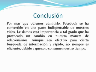 Conclusión
Por mas que odiemos admitirlo, Facebook se ha
convertido en una parte indispensable de nuestras
vidas. Le damos esta importancia a tal grado que ha
provocado un cambio en nuestra manera de
relacionarnos. Aunque sea efectivo para cierta
búsqueda de información y rápido, no siempre es
eficiente, debido a que solo consume nuestro tiempo.
 