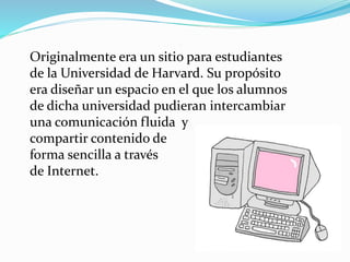 Originalmente era un sitio para estudiantes
de la Universidad de Harvard. Su propósito
era diseñar un espacio en el que los alumnos
de dicha universidad pudieran intercambiar
una comunicación fluida y
compartir contenido de
forma sencilla a través
de Internet.
 