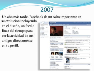 2007
Un año más tarde, Facebook da un salto importante en
su evolución incluyendo
en el diseño, un feed o
línea del tiempo para
ver la actividad de tus
amigos directamente
en tu perfil.
 