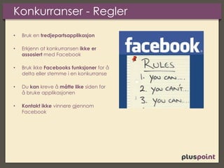 Konkurranser - Regler
• Bruk en tredjepartsapplikasjon
• Erkjenn at konkurransen ikke er
assosiert med Facebook
• Bruk ikke Facebooks funksjoner for å
delta eller stemme i en konkurranse
• Du kan kreve å måtte like siden for
å bruke applikasjonen
• Kontakt ikke vinnere gjennom
Facebook
 