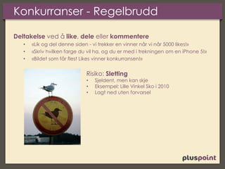 Konkurranser - Regelbrudd
Deltakelse ved å like, dele eller kommentere
• «Lik og del denne siden - vi trekker en vinner når vi når 5000 likes!»
• «Skriv hvilken farge du vil ha, og du er med i trekningen om en iPhone 5!»
• «Bildet som får flest Likes vinner konkurransen!»
Risiko: Sletting
• Sjeldent, men kan skje
• Eksempel: Lille Vinkel Sko i 2010
• Lagt ned uten forvarsel
 