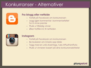 Konkurranser - Alternativer
Fra blogg eller nettside
– Fortell på Facebook om konkurransen
– Legg igjen kommentar i kommentarfeltet
for å vinne premie
– Plukk ut tilfeldig vinner
– Øker traffikk inn til nettsiden
Instagram
– Fortell på Facebook om konkurransen
– Be brukeren om å laste opp bilde
– Tagg med en unik «hashtag», f.eks #PlusPointFoto
– Plukk ut vinneren basert på dine konkurransekriterier
 