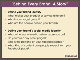 "Behind Every Brand, A Story”
• Define your brand identity
- What makes your product or service different?
- Who is your target group?
- Who are the people behind your brand?
• Define your brand’s social media identity
- What other social media networks are you on?
- Do you “like” any other pages?
- Who is the persona on your Facebook page?
- What kind of content can people expect from your
Facebook page?
 