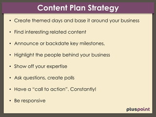 Content Plan Strategy
• Create themed days and base it around your business
• Find interesting related content
• Announce or backdate key milestones,
• Highlight the people behind your business
• Show off your expertise
• Ask questions, create polls
• Have a “call to action”. Constantly!
• Be responsive
 