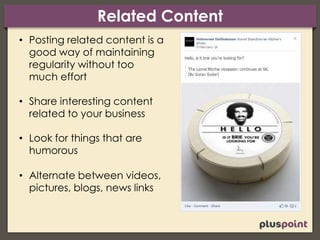 Related Content
• Posting related content is a
good way of maintaining
regularity without too
much effort
• Share interesting content
related to your business
• Look for things that are
humorous
• Alternate between videos,
pictures, blogs, news links
 