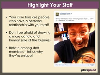 Highlight Your Staff
• Your core fans are people
who have a personal
relationship with your staff
• Don’t be afraid of showing
a more candid and
human side of the business
• Rotate among staff
members – tell us why
they’re unique!
 