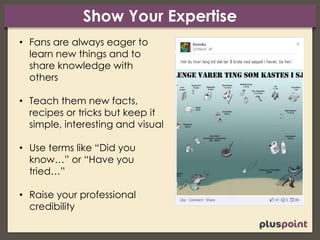 Show Your Expertise
• Fans are always eager to
learn new things and to
share knowledge with
others
• Teach them new facts,
recipes or tricks but keep it
simple, interesting and visual
• Use terms like “Did you
know…” or “Have you
tried…”
• Raise your professional
credibility
 