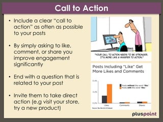 Call to Action
• Include a clear “call to
action” as often as possible
to your posts
• By simply asking to like,
comment, or share you
improve engagement
significantly
• End with a question that is
related to your post
• Invite them to take direct
action (e.g visit your store,
try a new product)
 