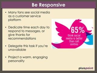 Be Responsive
• Many fans see social media
as a customer service
platform
• Dedicate time each day to
respond to messages, or
give thanks for
recommendations
• Delegate this task if you’re
unavailable
• Project a warm, engaging
personality
 