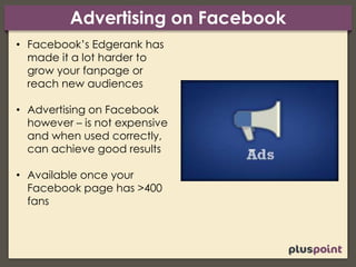 Advertising on Facebook
• Facebook’s Edgerank has
made it a lot harder to
grow your fanpage or
reach new audiences
• Advertising on Facebook
however – is not expensive
and when used correctly,
can achieve good results
• Available once your
Facebook page has >400
fans
 
