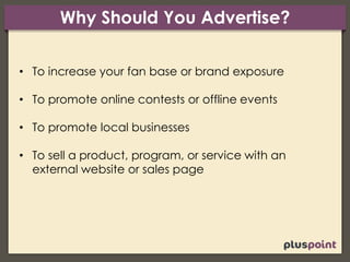 Why Should You Advertise?
• To increase your fan base or brand exposure
• To promote online contests or offline events
• To promote local businesses
• To sell a product, program, or service with an
external website or sales page
 