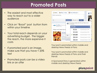 Promoted Posts
• The easiest and most effective
way to reach out to a wider
audience
• Click on “Boost” post button from
within your timeline
• Your total reach depends on your
advertising budget. The bigger
the reach, the more expensive it
costs
• If promoted post is an image,
make sure that you have < 20%
text
• Promoted posts can be a video
link or an offer
Your post is promoted within mobile and
desktop News Feeds of Fans
Your post is promoted within mobile and
desktop News Feeds of Fans and their
friends
A Sponsored Story is generated within
mobile and desktop News Feeds
 