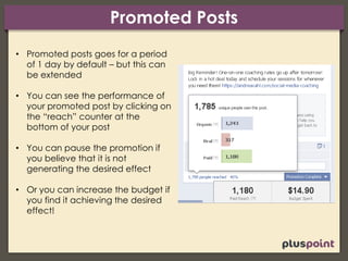 Promoted Posts
• Promoted posts goes for a period
of 1 day by default – but this can
be extended
• You can see the performance of
your promoted post by clicking on
the “reach” counter at the
bottom of your post
• You can pause the promotion if
you believe that it is not
generating the desired effect
• Or you can increase the budget if
you find it achieving the desired
effect!
 
