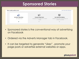 Sponsored Stories
• Sponsored stories is the conventional way of advertising
on Facebook
• Ordered via the Adverts Manager tab in Facebook.
• It can be targeted to generate “Likes” , promote your
page posts or advertise external websites or apps.
 