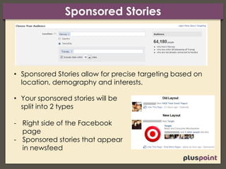 Sponsored Stories
• Sponsored Stories allow for precise targeting based on
location, demography and interests.
• Your sponsored stories will be
split into 2 types
- Right side of the Facebook
page
- Sponsored stories that appear
in newsfeed
 