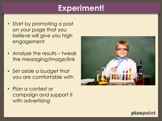 Experiment!
• Start by promoting a post
on your page that you
believe will give you high
engagement
• Analyze the results – tweak
the messaging/image/link
• Set aside a budget that
you are comfortable with
• Plan a contest or
campaign and support it
with advertising
 