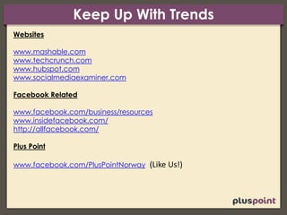 Keep Up With Trends
Websites
www.mashable.com
www.techcrunch.com
www.hubspot.com
www.socialmediaexaminer.com
Facebook Related
www.facebook.com/business/resources
www.insidefacebook.com/
http://allfacebook.com/
Plus Point
www.facebook.com/PlusPointNorway (Like Us!)
 