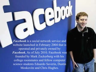 Facebook is a social network service and website launched in February 2004 that is operated and privately owned by Facebook, As of July 2010. Facebook was founded by Mark Zuckerberg with his college roommates and fellow computer science students Eduardo Saverin, Dustin Moskovitz and Chris Hughes. 