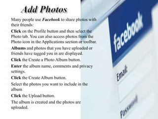Add PhotosMany people use Facebookto share photos with their friends:Click on the Profile button and then select the Photo tab. You can also access photos from the Photo icon in the Applications section or toolbar. Albums and photos that you have uploaded or friends have tagged you in are displayed. Click the Create a Photo Album button. Enter the album name, comments and privacy settings. Click the Create Album button. Select the photos you want to include in the album Click the Upload button. The album is created and the photos are uploaded. 